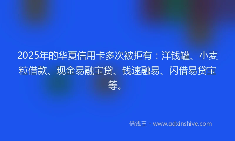 2025年的华夏信用卡多次被拒有：洋钱罐、小麦粒借款、现金易融宝贷、钱速融易、闪借易贷宝等。
