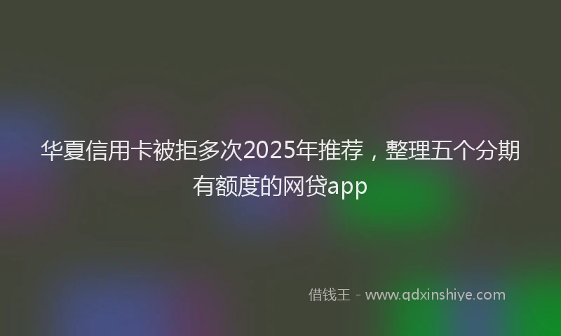 华夏信用卡被拒多次2025年推荐，整理五个分期有额度的网贷app