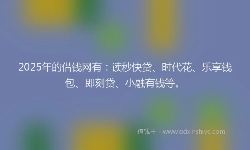 2025年的借钱网有：读秒快贷、时代花、乐享钱包、即刻贷、小融有钱等。