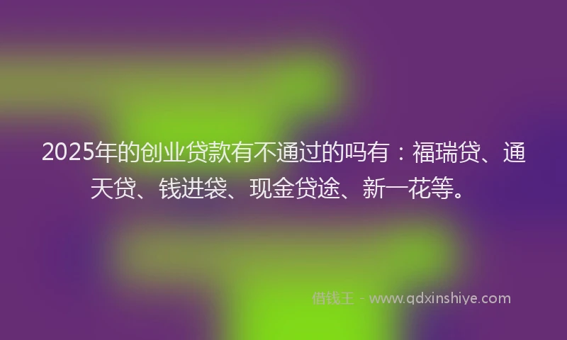 2025年的创业贷款有不通过的吗有：福瑞贷、通天贷、钱进袋、现金贷途、新一花等。