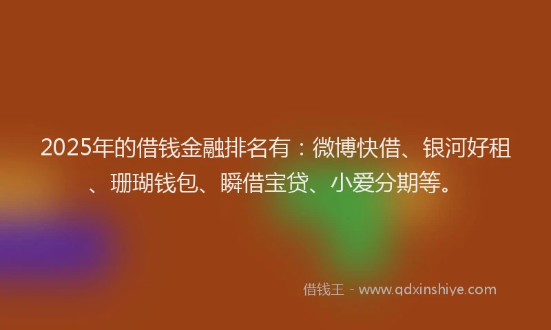 2025年的借钱金融排名有：微博快借、银河好租、珊瑚钱包、瞬借宝贷、小爱分期等。