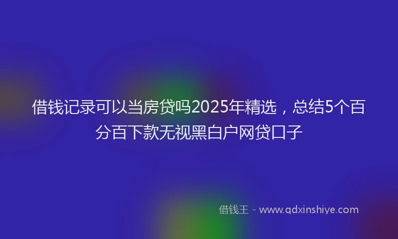 借钱记录可以当房贷吗2025年精选，总结5个百分百下款无视黑白户网贷口子