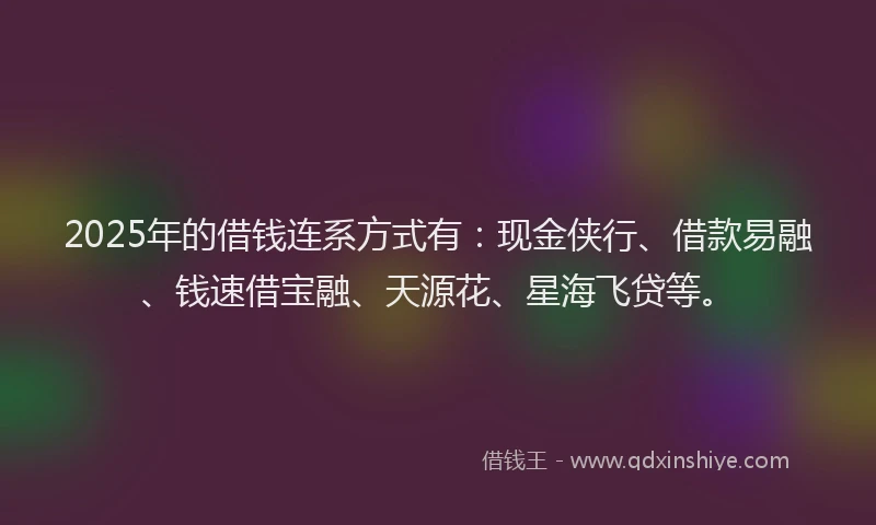 2025年的借钱连系方式有：现金侠行、借款易融、钱速借宝融、天源花、星海飞贷等。