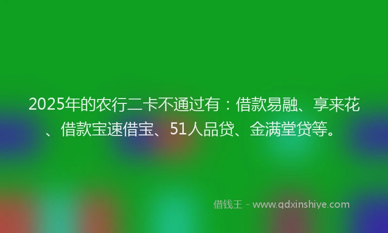 2025年的农行二卡不通过有：借款易融、享来花、借款宝速借宝、51人品贷、金满堂贷等。