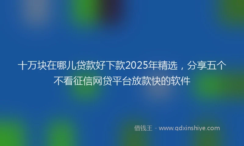 十万块在哪儿贷款好下款2025年精选，分享五个不看征信网贷平台放款快的软件
