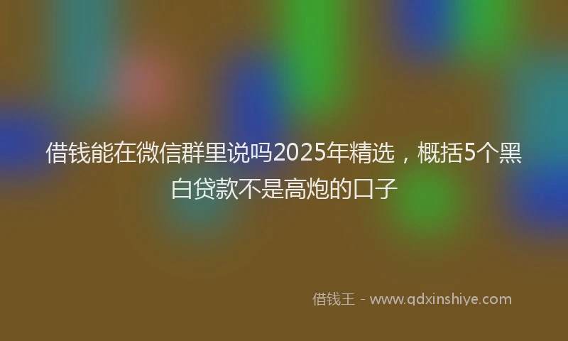 借钱能在微信群里说吗2025年精选，概括5个黑白贷款不是高炮的口子