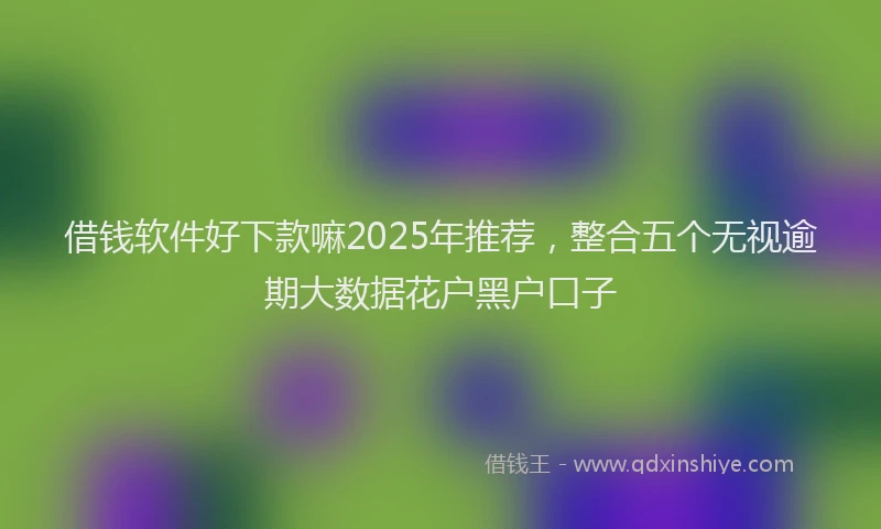 借钱软件好下款嘛2025年推荐，整合五个无视逾期大数据花户黑户口子