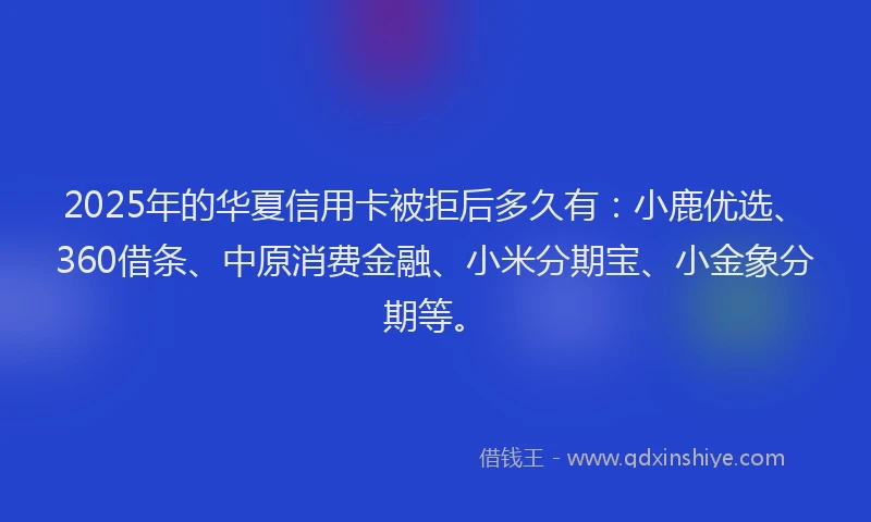2025年的华夏信用卡被拒后多久有：小鹿优选、360借条、中原消费金融、小米分期宝、小金象分期等。