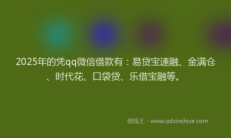 2025年的凭qq微信借款有：易贷宝速融、金满仓、时代花、口袋贷、乐借宝融等。