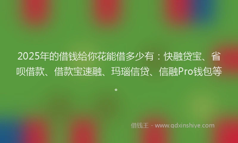 2025年的借钱给你花能借多少有：快融贷宝、省呗借款、借款宝速融、玛瑙信贷、信融Pro钱包等。