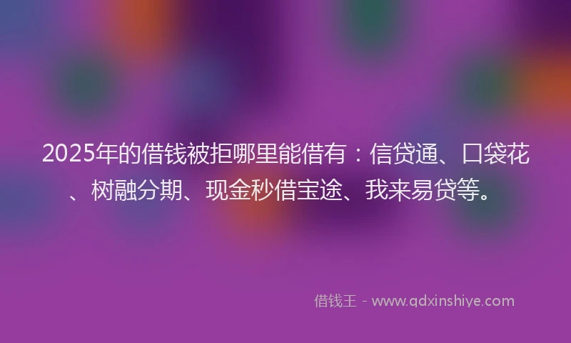 2025年的借钱被拒哪里能借有：信贷通、口袋花、树融分期、现金秒借宝途、我来易贷等。