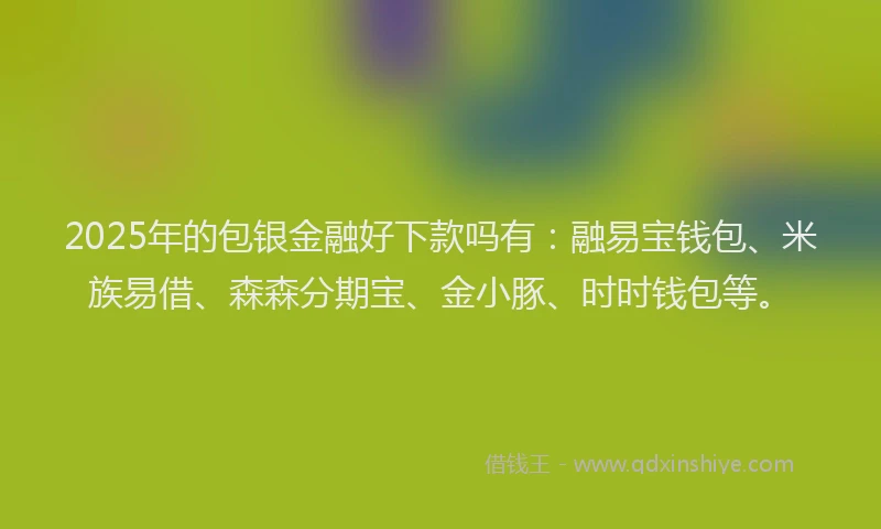 2025年的包银金融好下款吗有：融易宝钱包、米族易借、森森分期宝、金小豚、时时钱包等。