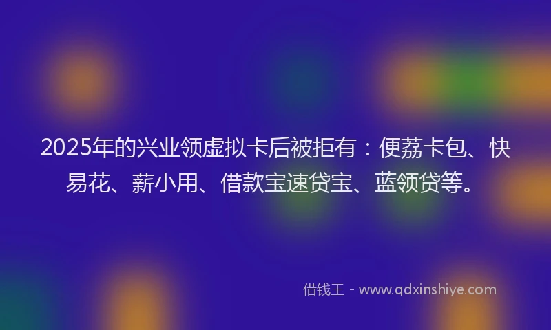2025年的兴业领虚拟卡后被拒有：便荔卡包、快易花、薪小用、借款宝速贷宝、蓝领贷等。