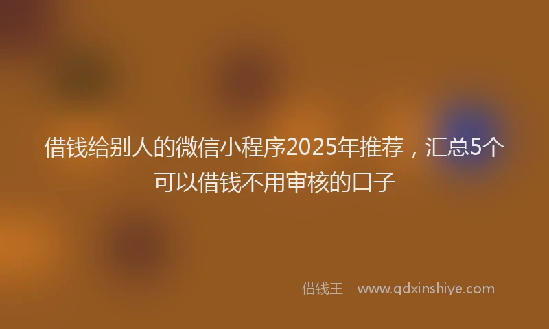 借钱给别人的微信小程序2025年推荐，汇总5个可以借钱不用审核的口子
