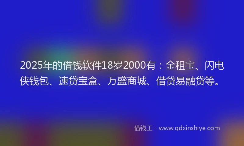 2025年的借钱软件18岁2000有：金租宝、闪电侠钱包、速贷宝盒、万盛商城、借贷易融贷等。