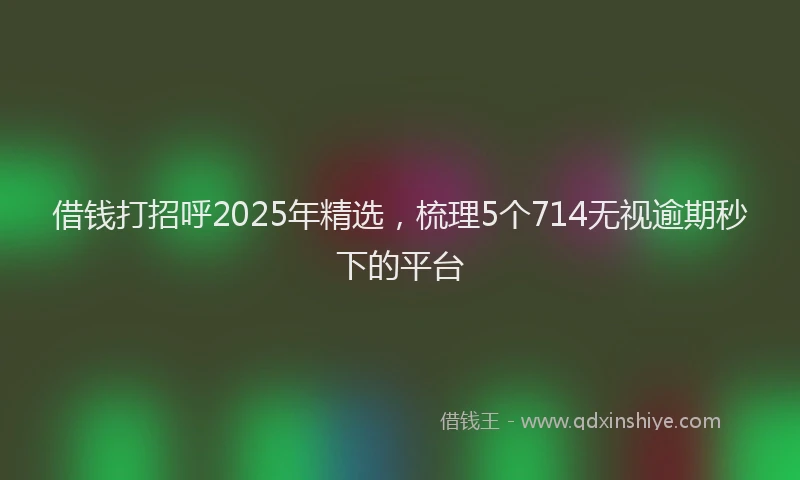 借钱打招呼2025年精选，梳理5个714无视逾期秒下的平台