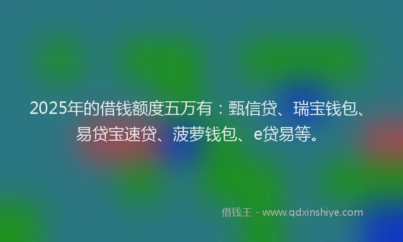 2025年的借钱额度五万有：甄信贷、瑞宝钱包、易贷宝速贷、菠萝钱包、e贷易等。