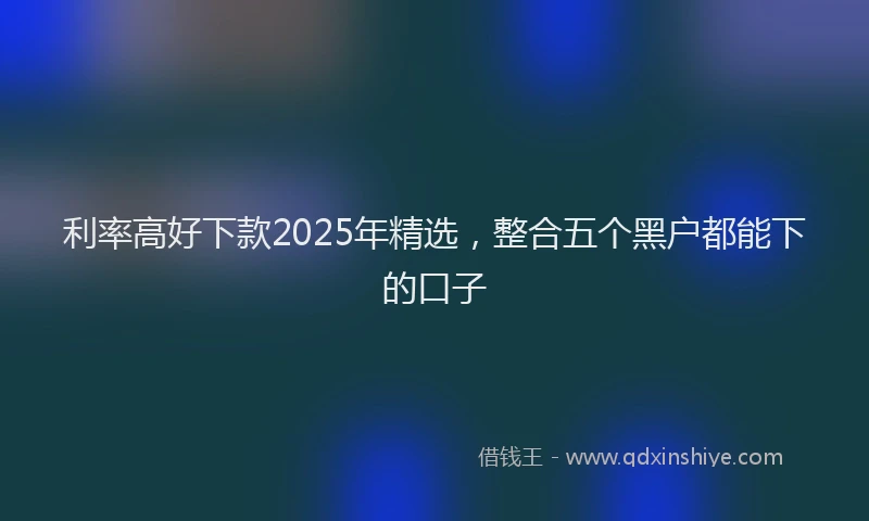 利率高好下款2025年精选，整合五个黑户都能下的口子
