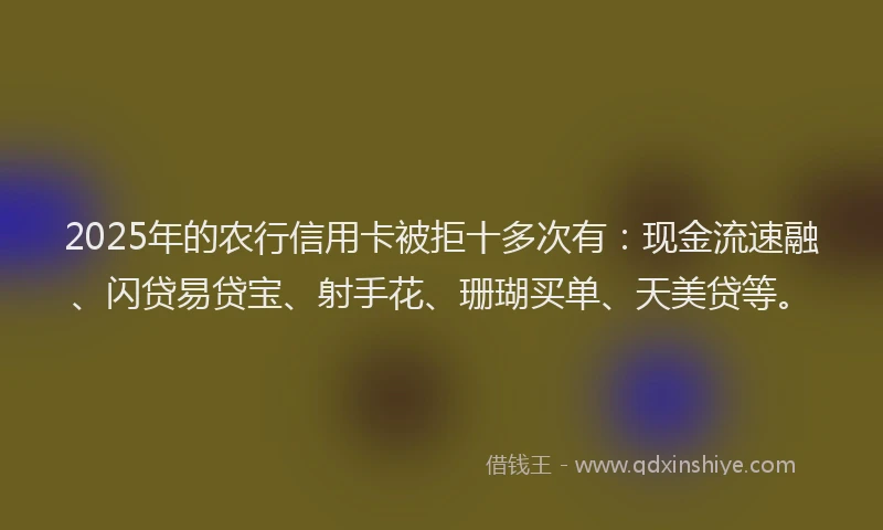 2025年的农行信用卡被拒十多次有：现金流速融、闪贷易贷宝、射手花、珊瑚买单、天美贷等。