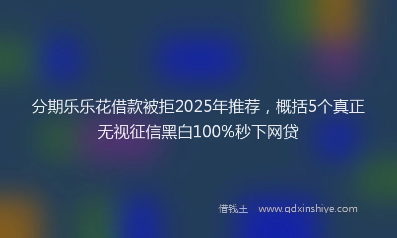 分期乐乐花借款被拒2025年推荐，概括5个真正无视征信黑白100%秒下网贷