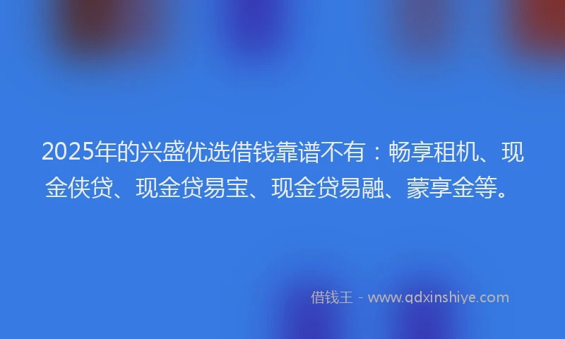 2025年的兴盛优选借钱靠谱不有：畅享租机、现金侠贷、现金贷易宝、现金贷易融、蒙享金等。