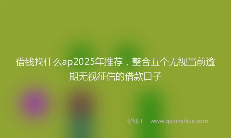 借钱找什么ap2025年推荐，整合五个无视当前逾期无视征信的借款口子