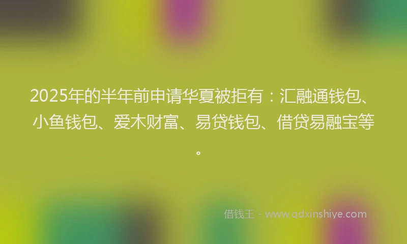 2025年的半年前申请华夏被拒有：汇融通钱包、小鱼钱包、爱木财富、易贷钱包、借贷易融宝等。