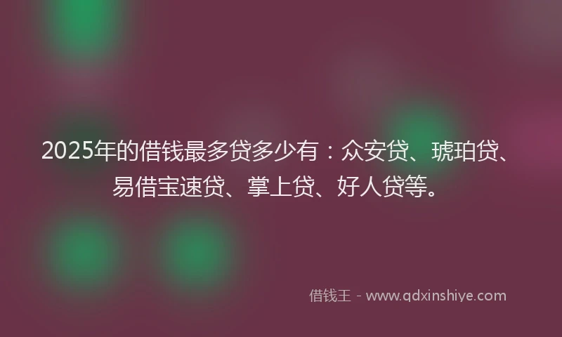 2025年的借钱最多贷多少有：众安贷、琥珀贷、易借宝速贷、掌上贷、好人贷等。