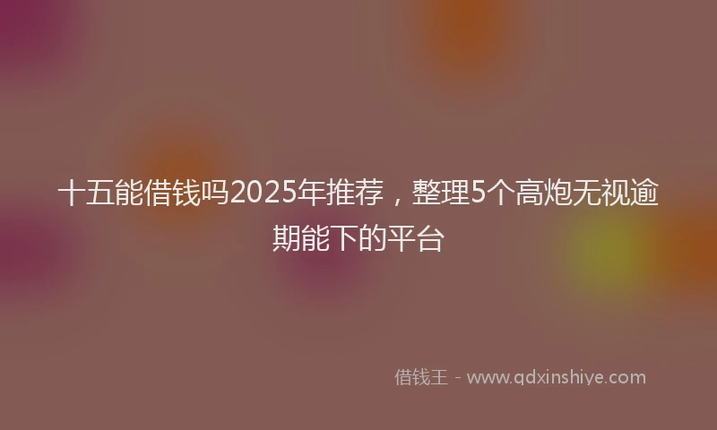 十五能借钱吗2025年推荐，整理5个高炮无视逾期能下的平台