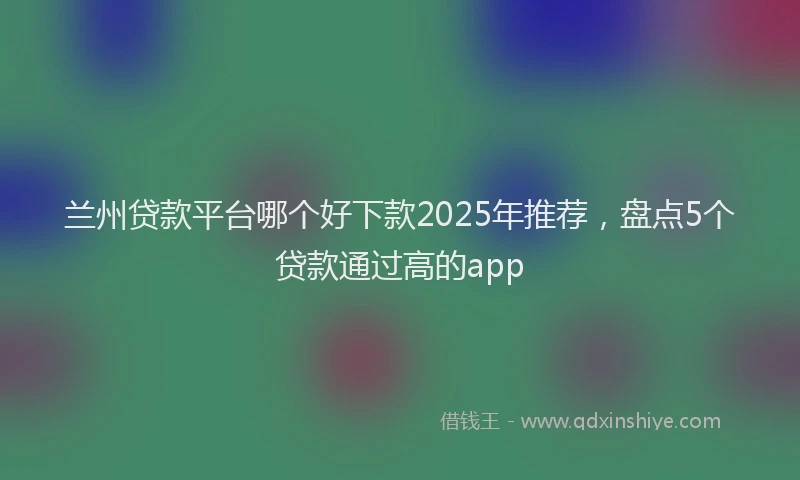 兰州贷款平台哪个好下款2025年推荐，盘点5个贷款通过高的app