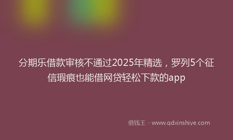 分期乐借款审核不通过2025年精选，罗列5个征信瑕疵也能借网贷轻松下款的app
