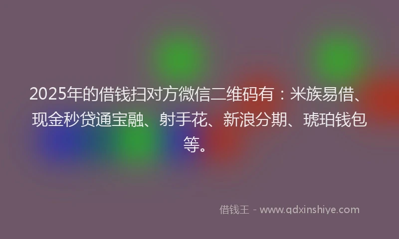 2025年的借钱扫对方微信二维码有：米族易借、现金秒贷通宝融、射手花、新浪分期、琥珀钱包等。