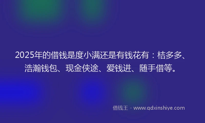2025年的借钱是度小满还是有钱花有：桔多多、浩瀚钱包、现金侠途、爱钱进、随手借等。