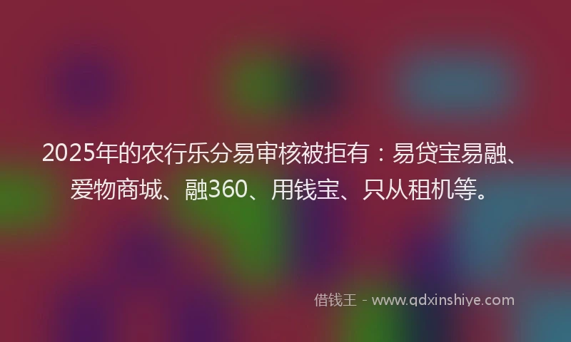 2025年的农行乐分易审核被拒有：易贷宝易融、爱物商城、融360、用钱宝、只从租机等。
