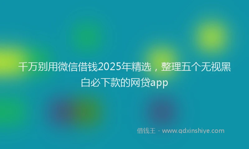 千万别用微信借钱2025年精选，整理五个无视黑白必下款的网贷app