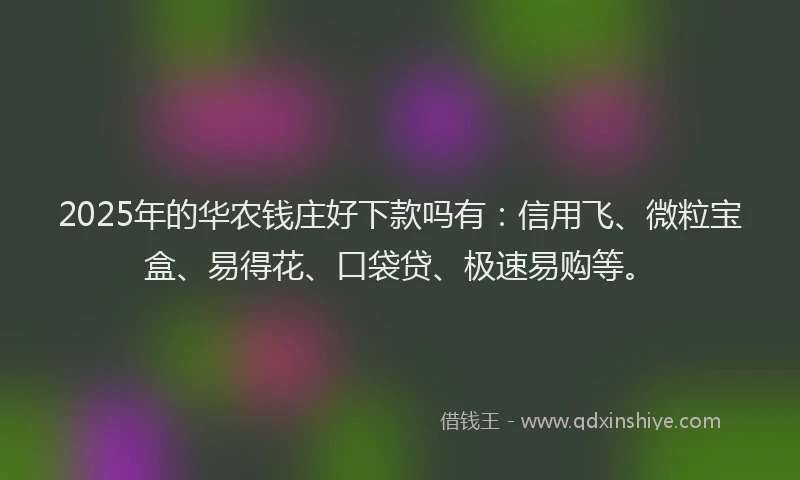 2025年的华农钱庄好下款吗有：信用飞、微粒宝盒、易得花、口袋贷、极速易购等。