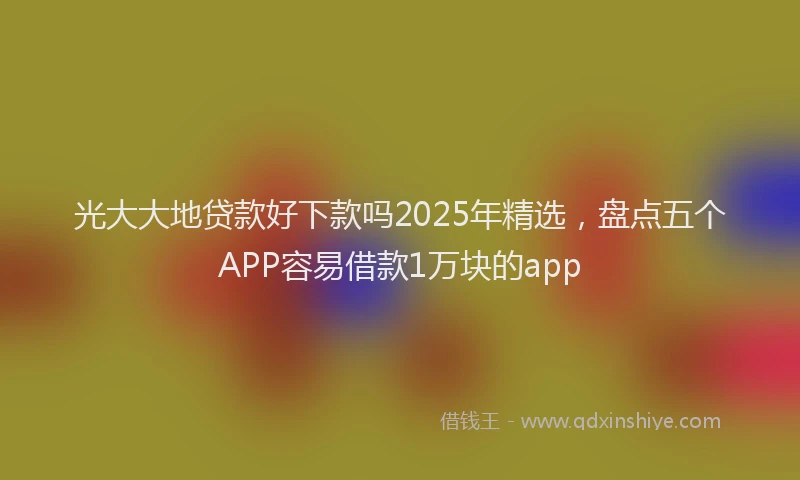 光大大地贷款好下款吗2025年精选，盘点五个APP容易借款1万块的app