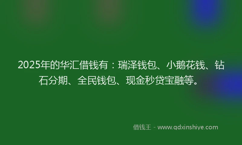 2025年的华汇借钱有：瑞泽钱包、小鹅花钱、钻石分期、全民钱包、现金秒贷宝融等。
