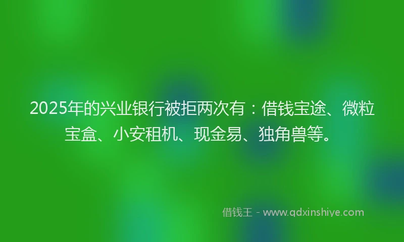 2025年的兴业银行被拒两次有：借钱宝途、微粒宝盒、小安租机、现金易、独角兽等。