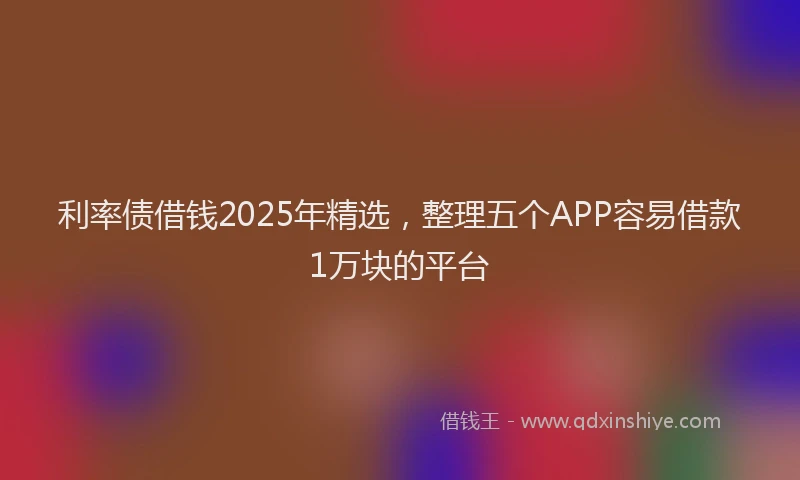 利率债借钱2025年精选，整理五个APP容易借款1万块的平台