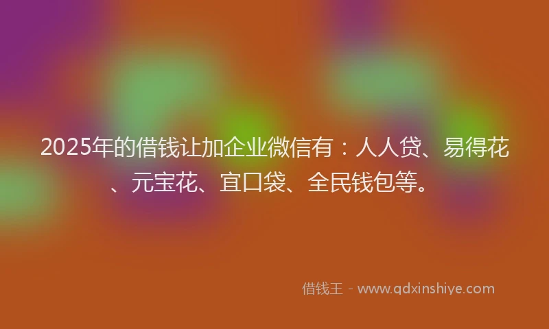 2025年的借钱让加企业微信有：人人贷、易得花、元宝花、宜口袋、全民钱包等。
