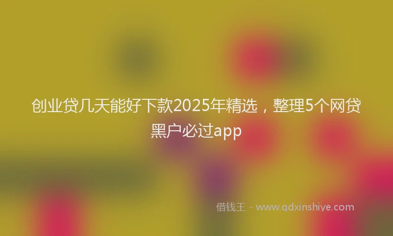 创业贷几天能好下款2025年精选，整理5个网贷黑户必过app