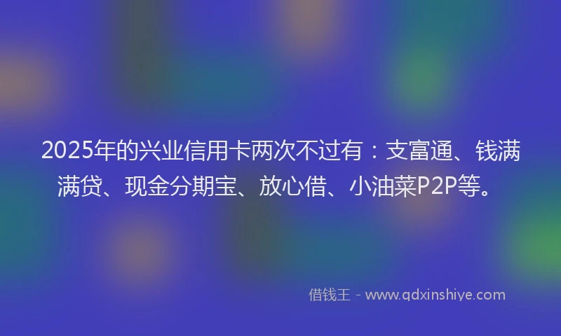 2025年的兴业信用卡两次不过有：支富通、钱满满贷、现金分期宝、放心借、小油菜P2P等。