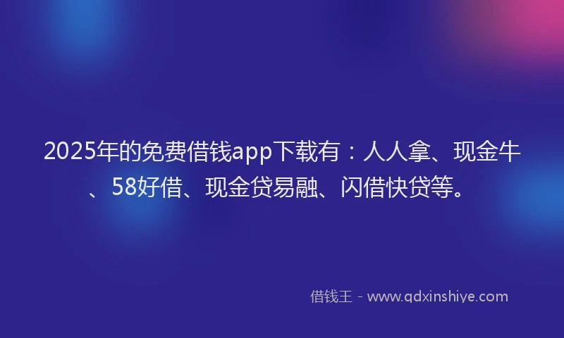 2025年的免费借钱app下载有：人人拿、现金牛、58好借、现金贷易融、闪借快贷等。