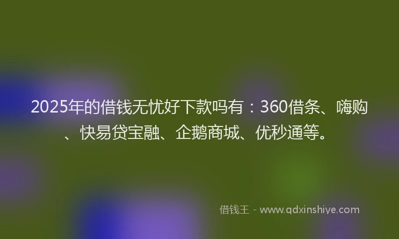 2025年的借钱无忧好下款吗有：360借条、嗨购、快易贷宝融、企鹅商城、优秒通等。