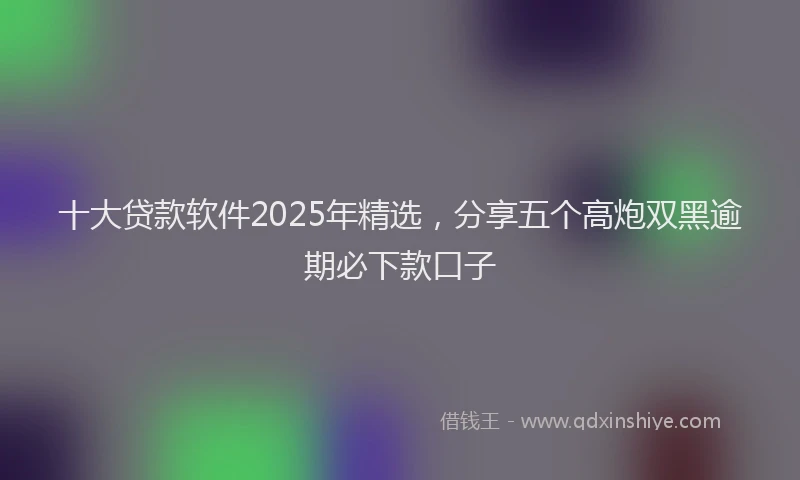 十大贷款软件2025年精选，分享五个高炮双黑逾期必下款口子