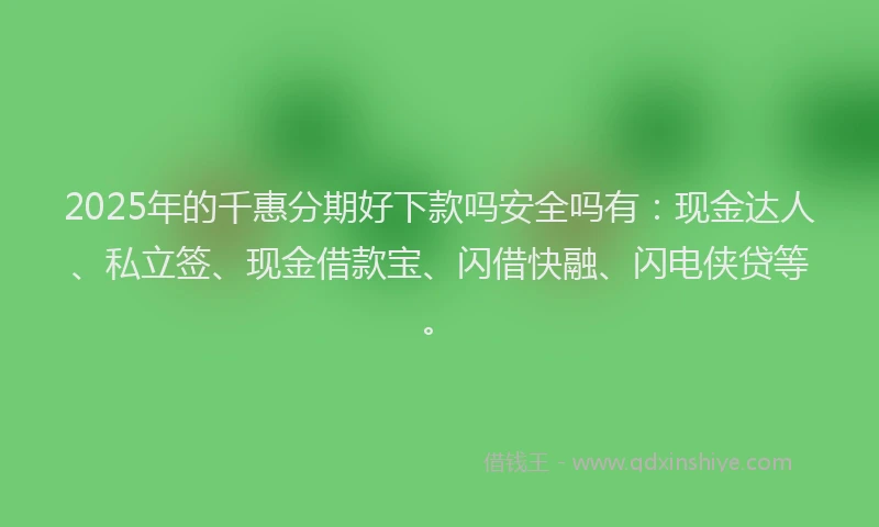 2025年的千惠分期好下款吗安全吗有：现金达人、私立签、现金借款宝、闪借快融、闪电侠贷等。