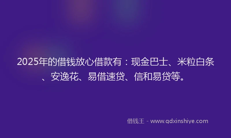 2025年的借钱放心借款有：现金巴士、米粒白条、安逸花、易借速贷、信和易贷等。