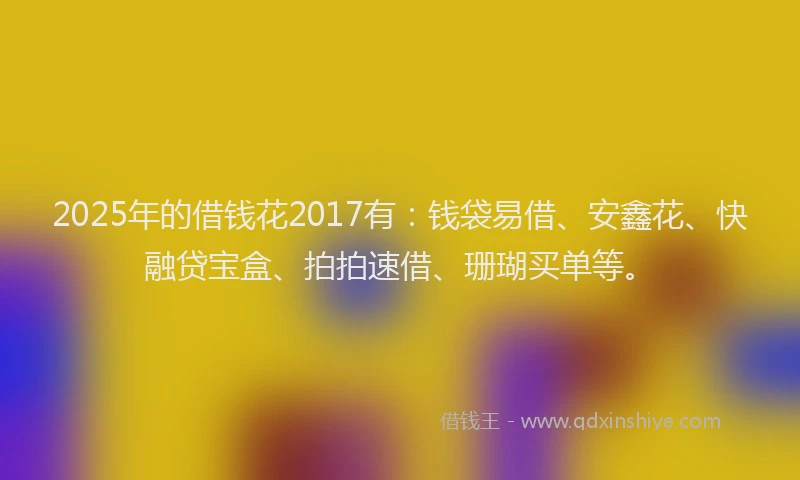 2025年的借钱花2017有：钱袋易借、安鑫花、快融贷宝盒、拍拍速借、珊瑚买单等。