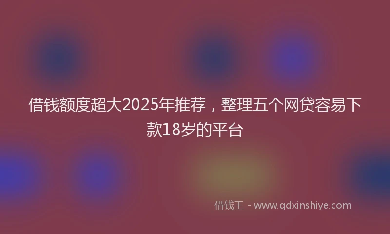 借钱额度超大2025年推荐，整理五个网贷容易下款18岁的平台